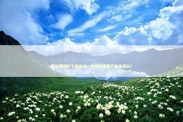 看似便捷的下载方式，为何让老用户连连摇头？